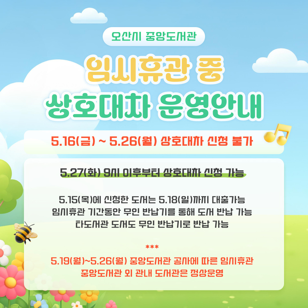 오산시 중앙도서관 임시휴관 중 상호대차 운영 안내 5.16(금) ~ 5.26(월) 상호대차 신청 불가 5.27(화) 9시 이후부터 상호대차 신청 가능 5.15(목)에 신청한 도서는 5.18(일)까지 대출 가능 임시휴관 기간동안 무인 반납기를 통해 도서 반납 기능 타도서관 도서도 무인 반납기로 반납 가능 *** 5.19(월)~5.26(월) 중앙도서관 공사에 따른 임시 휴관 중앙도서관 외 관내 도서관은 정상 운영