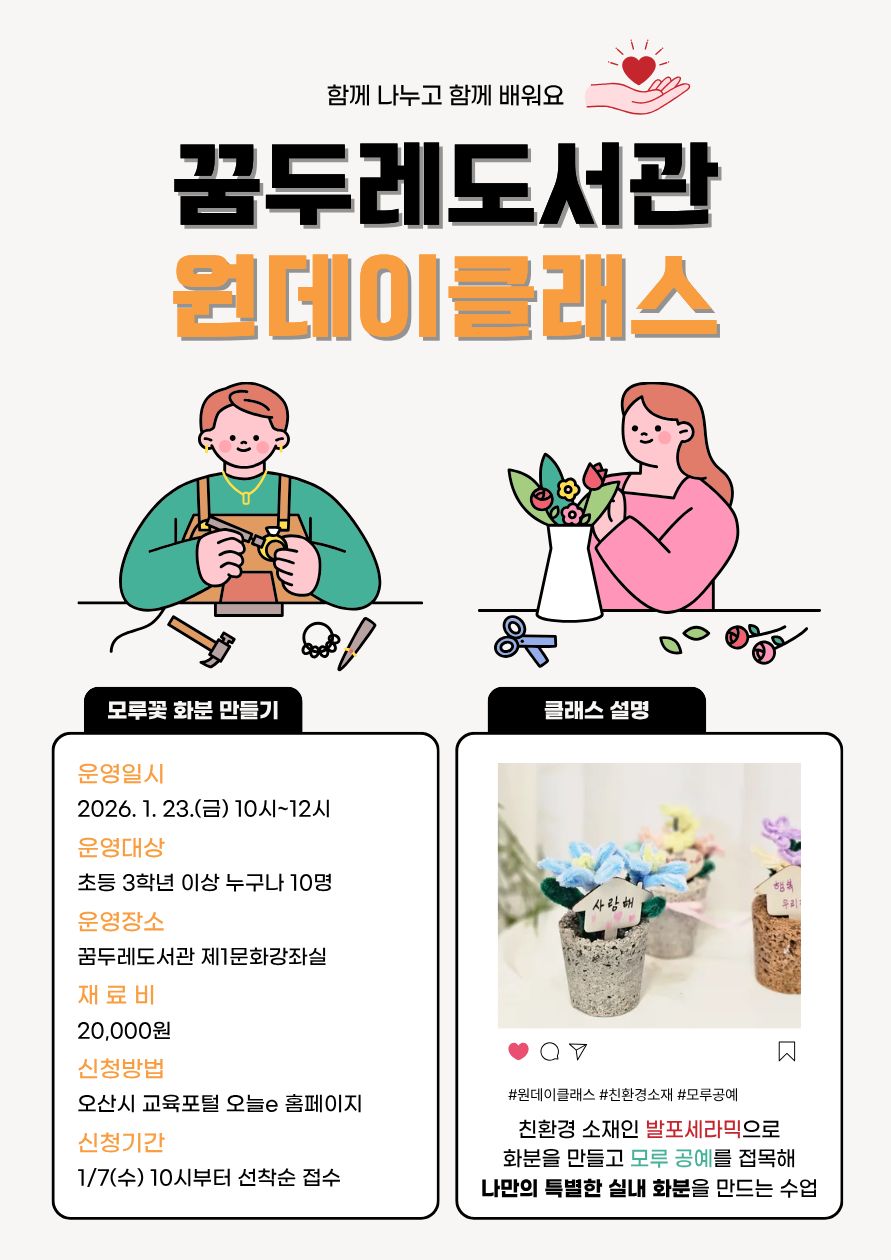 친환경 공예로 완성하는 나만의 특별한 화분 🌿 「나만의 모루꽃 화분 만들기」 강좌가 꿈두레도서관에서 진행됩니다.  친환경 소재인 발포세라믹 화분 제작과 모루공예를 접목해 세상에 하나뿐인 실내 화분을 만들어보는 체험형 프로그램입니다. 손으로 직접 만드는 즐거움과 창의력을 함께 키울 수 있는 시간으로, 초등학교 3학년 이상 누구나 참여할 수 있습니다.  ✔ 운영일시 : 2026. 1. 23.(금) 10:00~12:00 ✔ 운영장소 : 꿈두레도서관 제1문화강좌실 ✔ 운영대상 : 초등학교 3학년 이상 누구나(선착순 10명) ✔ 재료비 : 20,000원  📌 신청기간 : 1월 7일(수)부터 선착순 접수 📌 신청방법 : 오산시 교육포털 오늘e 홈페이지 온라인 접수  창의적인 공예 활동에 관심 있는 분들의 많은 참여 바랍니다.