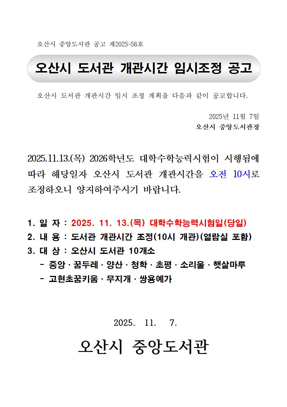오산시 도서관 개관시간 임시 조정 계획을 다음과 같이 공고합니다.

2025년 11월 7일
오산시 중앙도서관장


2025.11.13.(목) 2026학년도 대학수학능력시험이 시행됨에 따라 해당일자 오산시 도서관 개관시간을 오전 10시로 조정하오니 양지하여주시기 바랍니다.

1. 일 자 : 2025. 11. 13.(목) 대학수학능력시험일(당일)
2. 내 용 : 도서관 개관시간 조정(10시 개관)(열람실 포함)
3. 대 상 : 오산시 도서관 10개소
   - 중앙·꿈두레·양산·청학·초평·소리울·햇살마루
   - 고현초꿈키움·무지개·쌍용예가


 2025.  11.   7.

오산시 중앙도서관