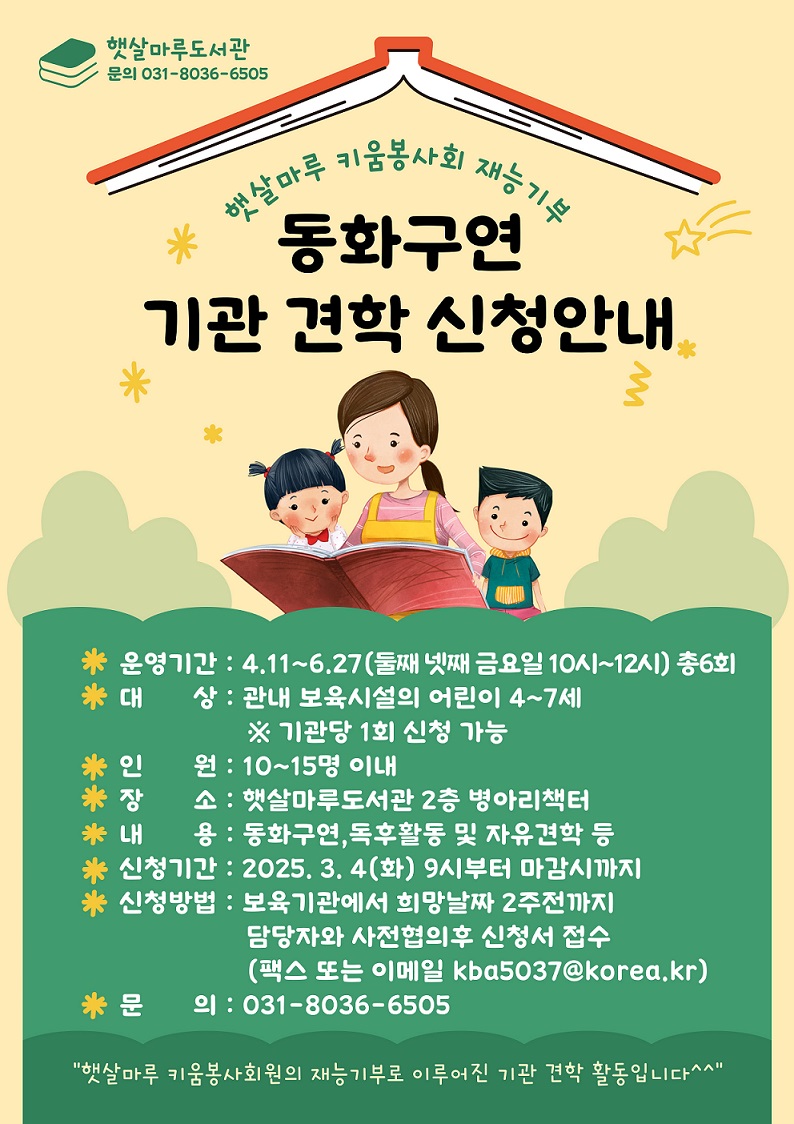 햇살마루 키움봉사회 재능기부 <동화구연 기관 견학 신청안내> 햇살마루 키움봉사회 재능기부 동화구연 기관 견학 신청안내 운영기간 4.11~6.27 대상 관내 보육시설, 인원 10~15명 이내 장소 햇살마루도서관 내용 동화구연 독후활동 자유견학 등 신청기간 2025.3.4(화) 부터 선착순 신청방법 보육기관에서 희망날짜 2주전까지 담당자와 사전협의 후 신청서 접수 문의 031-8036-6505