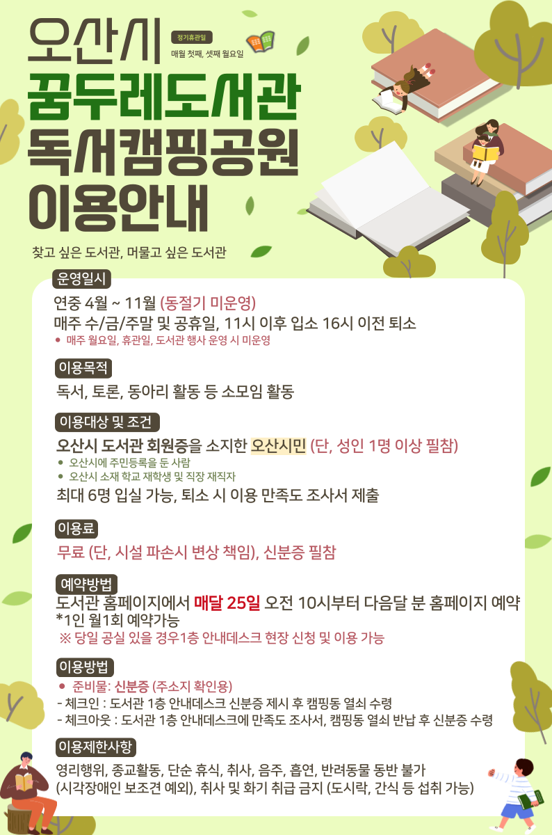 2025년도 꿈두레도서관 독서캠핑장 운영 안내 2025년도 꿈두레도서관 독서캠핑장 운영 안내

2025년 꿈두레도서관 독서캠핑장 운영 안내드립니다.

꿈두레 독서캠핑장은 4월~11월까지 운영되며 오산시 꿈두레도서관 홈페이지를 통해 매월 25일
도서관 회원증 소지자 중 오산시민에 한하여 온라인 선착순 접수를 받습니다.


예) 4월 독서캠핑장 이용을 원하는 분은 3월 25일 10시부터 접수 가능
※꿈두레도서관 자체 행사 및 시민탐방학교 운영시에는 일반 이용자 신청은 받을수 없으니 양해해 주시기 바랍니다.

자세한 안내사항 및 예약방법은 하단 안내문을 참고하여 주시기 바랍니다.