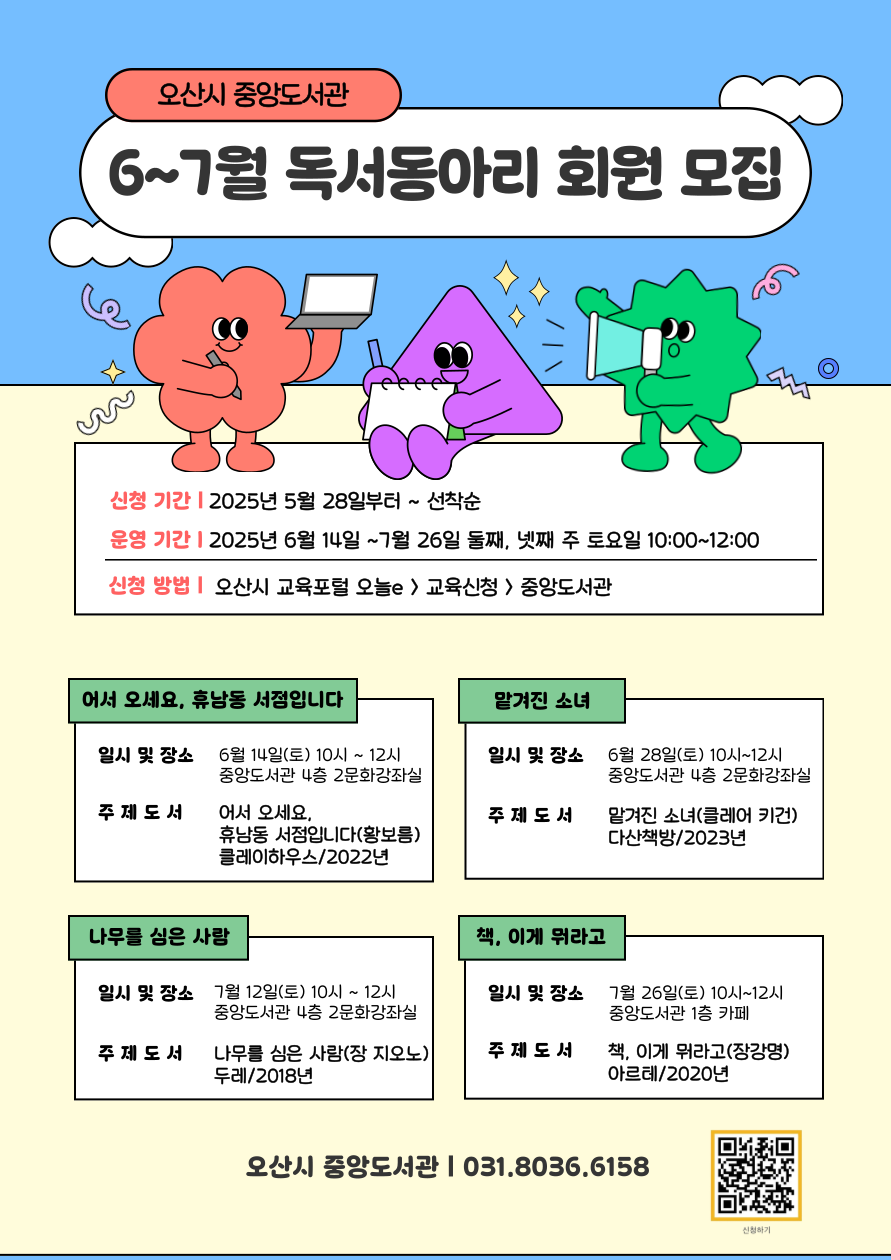 중앙도서관 6~7월 독서동아리 회원 모집 안내 신청기간은 2025년 5월 28일부터 선착순 모집, 운영기간은 2025년 6월 14일부터 7월 26일까지 둘째, 넷째 주 토요일 10시부터 12시까지, 신청방법은 오산시 교육포털 오늘e 에서 교육신청, 중앙도서관 선택
6월 14일 10시에서 12시, 중앙도서관 4층 2문화강좌실 주제도서 어서오세요, 휴남동 서점입니다. 2번째 6월 28일 토요일 10시에서 12시 중앙도서관 4층 2문화강좌실 주제도서 맡겨진 소녀 클레어 키건, 3번째 7월 12일 토요일 10시에서 12시 중앙도서관 4층 2문화강좌실, 주제도서 나무를 심은 사람 장 지오노, 4번째 7월 26일 토요일 10시에서 12시 중앙도서관 1층 카페, 주제도서 책 이게 뭐라고 장강명 기타 문의는 031-8036-6158번으로 문의하세요