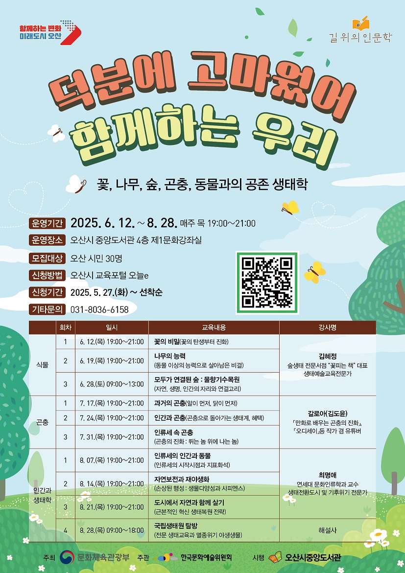 길 위의 인문학<덕분에 고마웠어 함께하는 우리> 수강생 모집 꽃, 나무, 숲, 곤충, 동물과의 공존 생태학 내용으로 2025년 6월 12일부터 8월 28일까지 매주 목요일 19시부터 21시까지 운영되며 오산시 중앙도서관 4층 1문화강좌실에서 운영되며 모집대상은 오산시민 30명 이며 오산시 교육포털 오늘e에서 신청하면 됩니다. 신청기간은 2025년 5월 27일부터 선착순이며 기타 문의는 0331-8036-6158입니다. 자세한 내용은 첨부된 홍보물을 참고하시기 바랍니다.