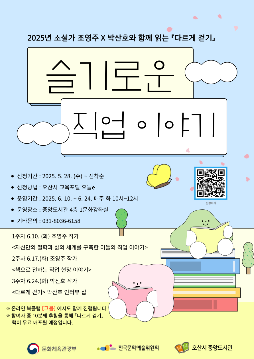 소설가 조영주x박산호와 함께 읽는 [다르게 걷기] 수강생 모집 소설가 조영주와 박산호 작가가 함께읽는 다르게 걷기 수강생을 모집합니다. 슬기로운 직업 이야기입니다. 신청기간은 2025년 5월28일부터 선착순 진행되며 오산시 교육포털 오늘e에서 신청할 수 있습니다. 2025년 6월 10일부터 6월 24일 매주 화요일 10시부터 12시까지 운영됩니다. 장소는 중앙도서관 4층 1문화강좌실에서 운영되며 기타 문의는 031-8036-6158로 부탁드립니다. 자세한 회차별 내용은 첨부파일을 확인하시기 바랍니다. 