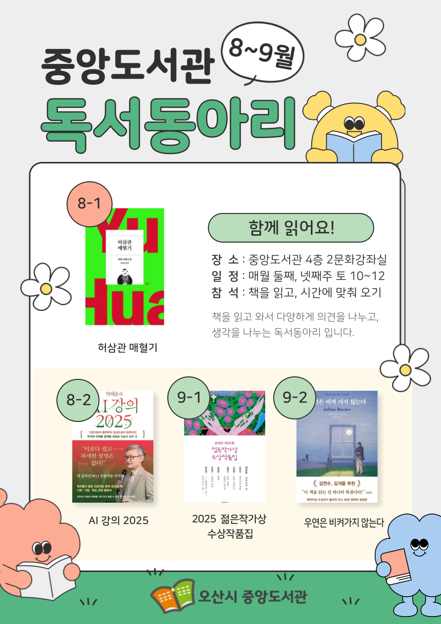 8월~9월 중앙도서관 독서동아리 8월~9월 중앙도서관 독서동아리 도서 안내로 8월 둘째주 허삼관매혈기, 8월 넷째주 AI강의 2025, 9월 둘째주 2025 제16회 젊은작가상 수상 작품집, 9월 넷째주 우연은 비켜가지 않는다 장소는 중앙도서관 4층 2문화강좌실, 매월 둘째 넷째주 토요일 10시에서 12시, 책을 읽고 시간에 맞춰 오시면 됩니다. 