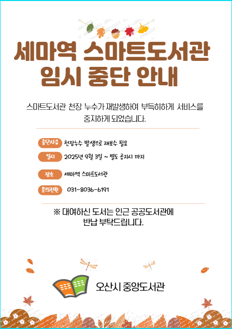 세마역 스마트도서관 임시 중단 안내 세마역 스마트도서관 임시 중단 안내
스마트도서관 천장 누수가 재발생하여 부득히하게 서비스를 중지하게 되었습니다.
중단사유 : 천장 누수 발생으로 재보수 필요
일시 : 2025년 9월3일 ~ 별도 공지시 까지
장소: 세마역 스마트도서관
문의전화 031-8036-6191
대여하신 도서는 인근 공공도서관에 반납 부탁드립니다.
오산시 중앙도서관

