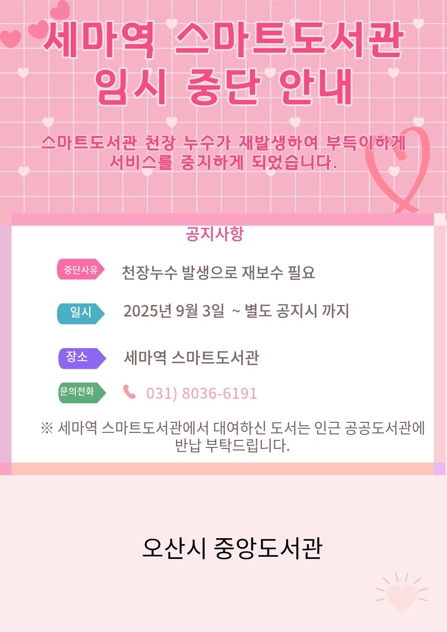 세마역 스마트도서관 임시 중단 안내 세마역 스마트도서관 임시 중단 안내
스마트도서관 천장 누수가 재발생하여 부득히하게 서비스를 중지하게 되었습니다.
중단사유 : 천장 누수 발생으로 재보수 필요
일시 : 2025년 9월3일 ~ 별도 공지시 까지
장소: 세마역 스마트도서관
문의전화 031-8036-6191
대여하신 도서는 인근 공공도서관에 반납 부탁드립니다.
오산시 중앙도서관
