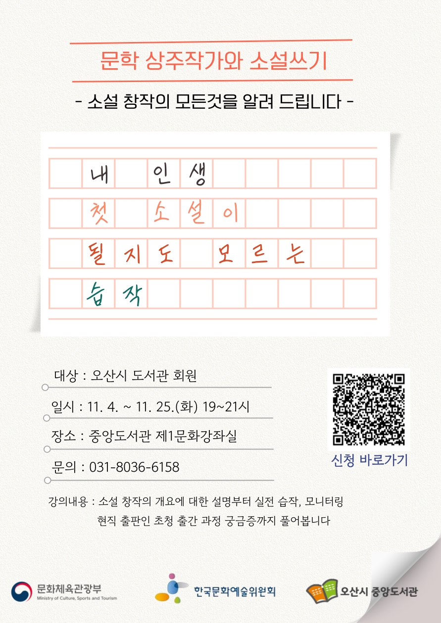  중앙도서관 문학 상주작가와 함께 하는 소설쓰기 프로그램 ＜인생 첫 소설이 될지도 모르는 습작＞ 수강생 모집 ❍ 사 업 명 : 2025년 문학상주작가 지원사업 
              ＜인생 첫 소설이 될지도 모르는 습작＞
❍ 목    적 : 전문가와 함께 문학 창작 활동으로 도서관의 문학적 역할 강화 
❍ 운영기간 : 2025. 11. 4 ~ 11. 25.(화)
❍ 운영대상 : 오산시민 20명
❍ 운영장소 : 중앙도서관 제1문화강좌실
❍ 신청방법 : 오산시 교육포털 오늘e
❍ 운영내용 : 소설 창작의 개요, 실전 습작 및 모니터링, 현직 
             출판인 초청 출간과정까지 소설에 대한 모든 것 