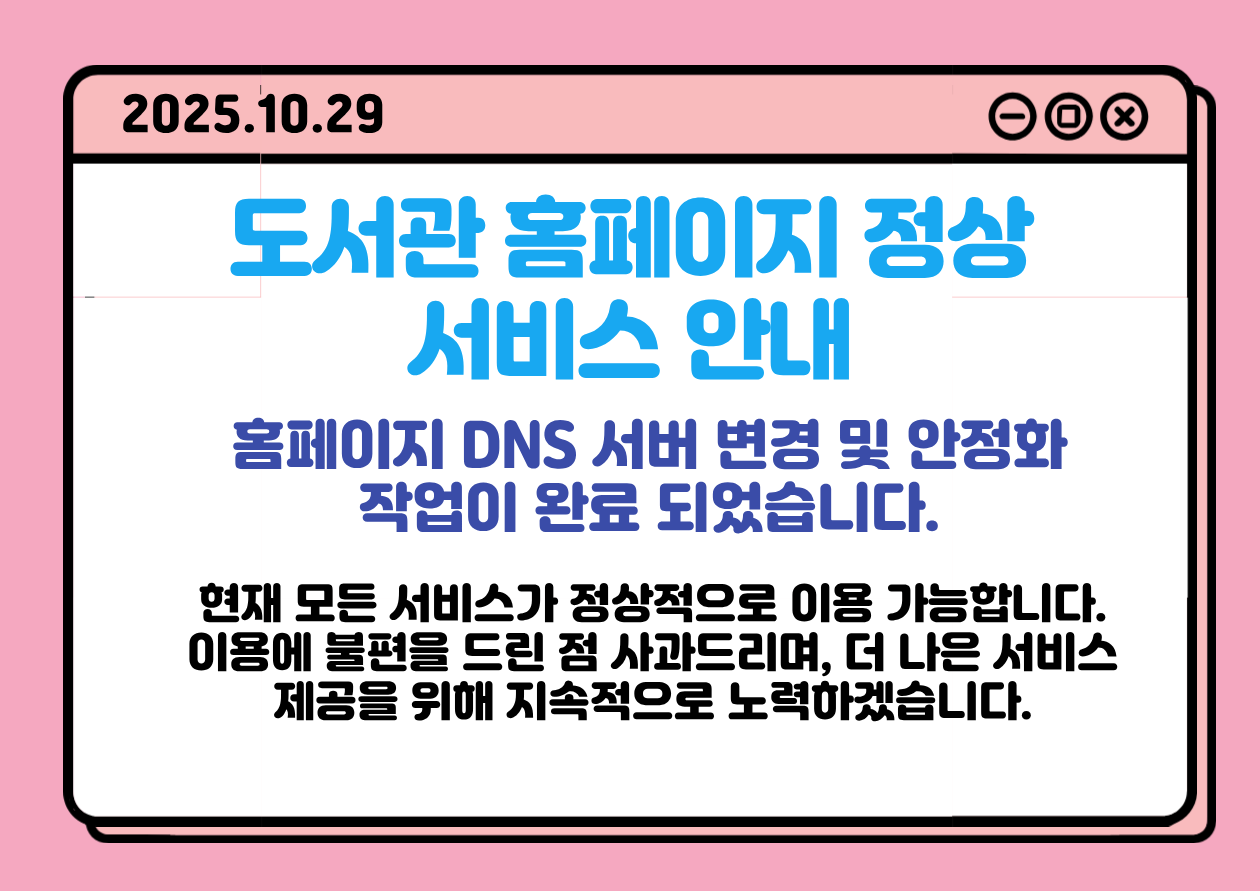 도서관 홈페이지 정상 서비스 안내 도서관
홈페이지 정상 서비스 안내

홈페이지 DNS 서버 변경 및 안정화 작업이 완료 되었습니다.

현재 모든 서비스가 정상적으로 이용 가능합니다.
이용에 불편을 드린 점 사과드리며, 더 나은 서비스 제공을 위해 지속적으로 노력하겠습니다.