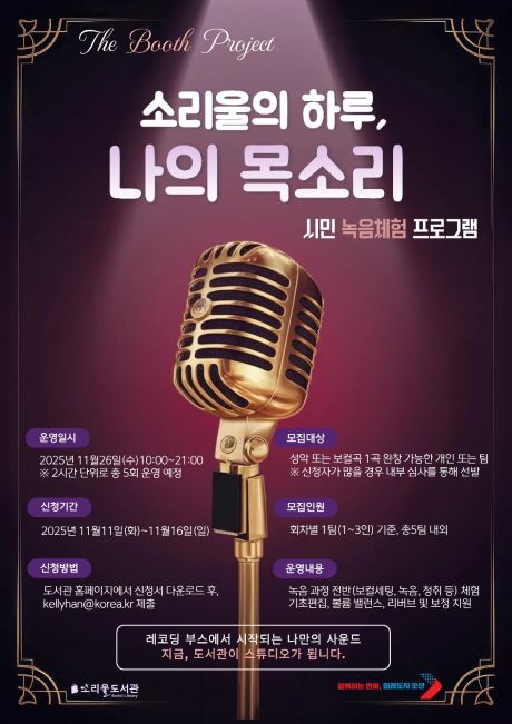 [소리울도서관]시민 녹음체험 프로그램 <소리울의 하루, 나의 목소리> 참가자 모집 안내 [소리울도서관]시민 녹음체험 프로그램 <소리울의 하루, 나의 목소리> 참가자 모집 안내/시민 녹음체험 프로그램
신청기간 : 2025년 11월 11일(화)~11월16일(일)
신청방법 : 도서관 홈페이지에서 신청서 다운로드 후, Kellyhan@korea.kr 제출
모집대상 : 성악 또는 보컬곡 1곡 완창 가능한 개인 또는 팀 ( *신청자가 많을 경우 내부 심사를 통해 선발)
모집인원 : 회차별 1팀 (1~3인)기준, 총5팀 내외
운영일시 : 2025년 11월26일(수) 10:00~21:00  *2시간 단위로 총 5회 운영예정