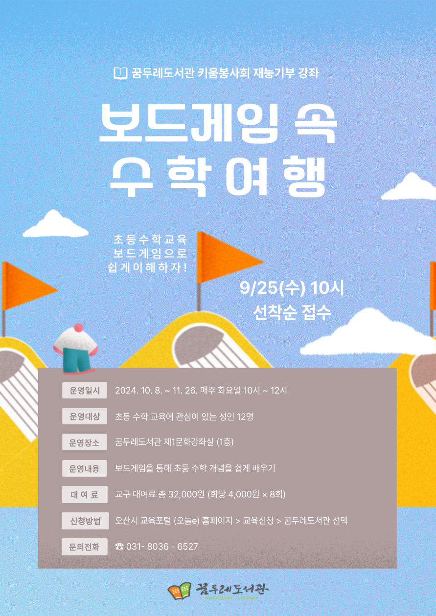 꿈두레도서관 키움봉사회 재능 기부 강좌 보드게임 속 수학여행 초등수학교육 보드게임으로 쉽게이행하자 9/25(수) 10시 선착순 접수 운영일시: 2024. 10. 8 ~ 11.26. 매주 화요일 10시~ 12시 운영대상: 초등 수학 교육에 관심이 있는 성인 12명 운영장소: 꿈두레도서관 제1문화강좌실(1층) 운영내용: 보드게임을 통해 초등 수학 개념을 쉽게 배우기 대여료:  교구 대여료 총32,000원(회당 4,000원*8회) 신청방법: 오산시 교육포털(오늘e)홈페이지> 교육신청> 꿈두레도서관 선택 문의전화: 031-8036-6527 꿈두레도서관